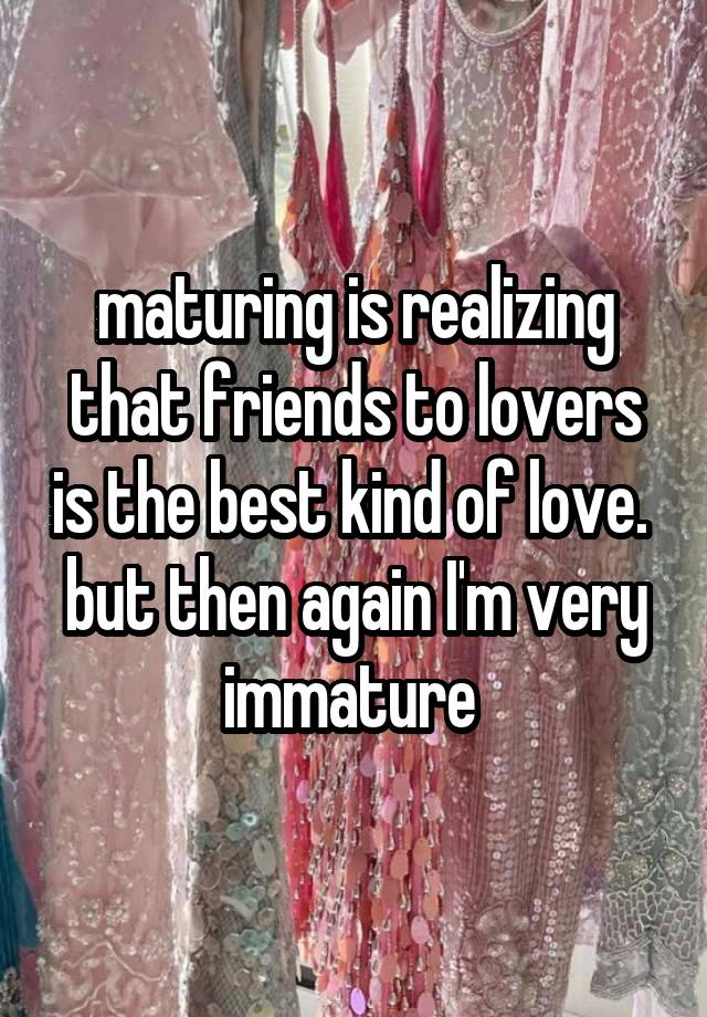 maturing is realizing that friends to lovers is the best kind of love. 
but then again I'm very immature 