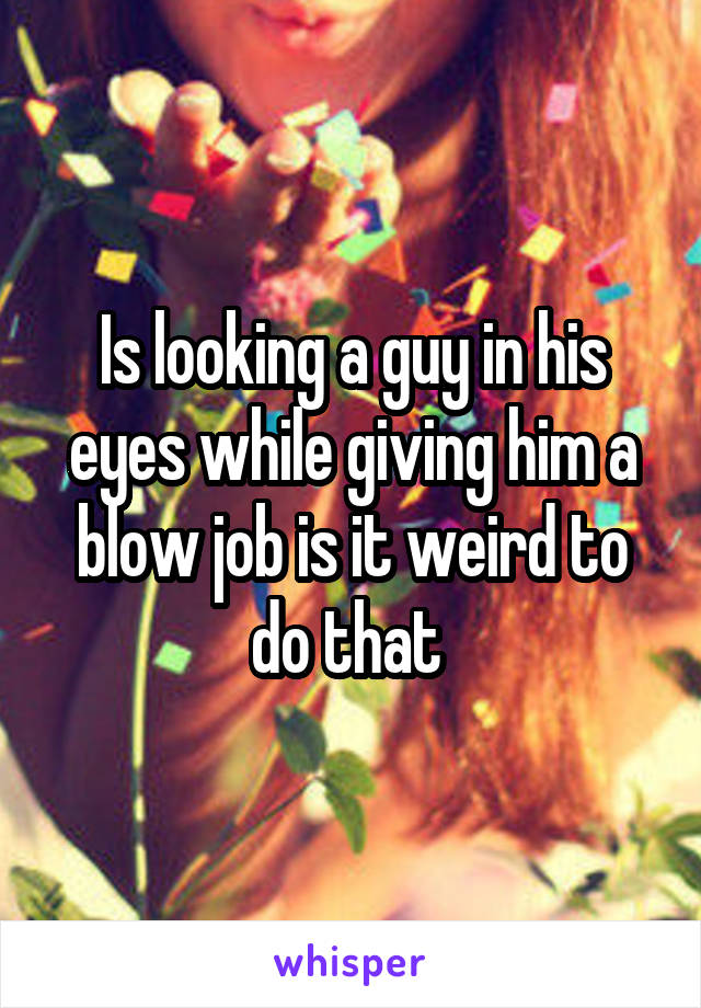 Is looking a guy in his eyes while giving him a blow job is it weird to do that 