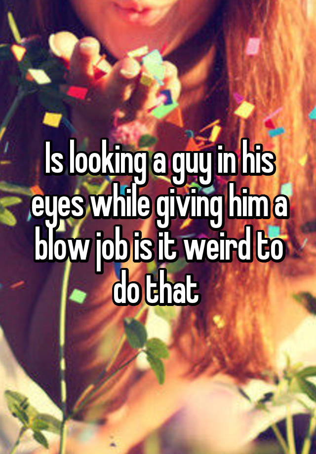 Is looking a guy in his eyes while giving him a blow job is it weird to do that 