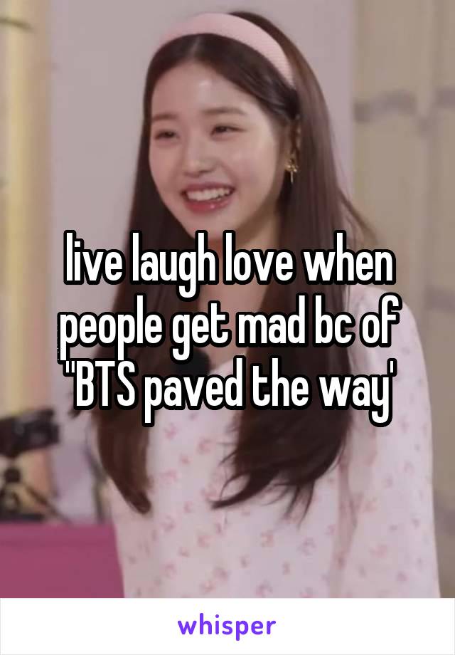 live laugh love when people get mad bc of "BTS paved the way'