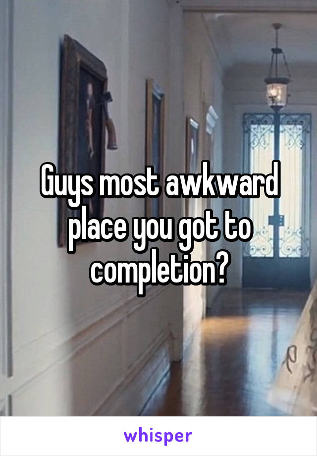 Guys most awkward place you got to completion?