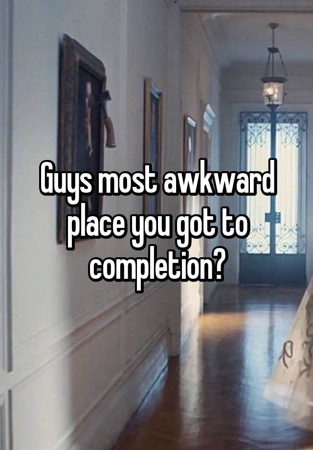 Guys most awkward place you got to completion?