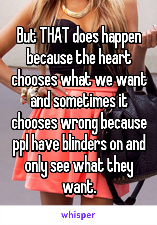 But THAT does happen because the heart chooses what we want and sometimes it chooses wrong because ppl have blinders on and only see what they want.