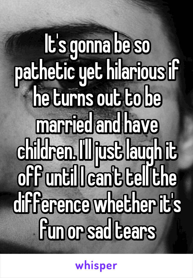 It's gonna be so pathetic yet hilarious if he turns out to be married and have children. I'll just laugh it off until I can't tell the difference whether it's fun or sad tears