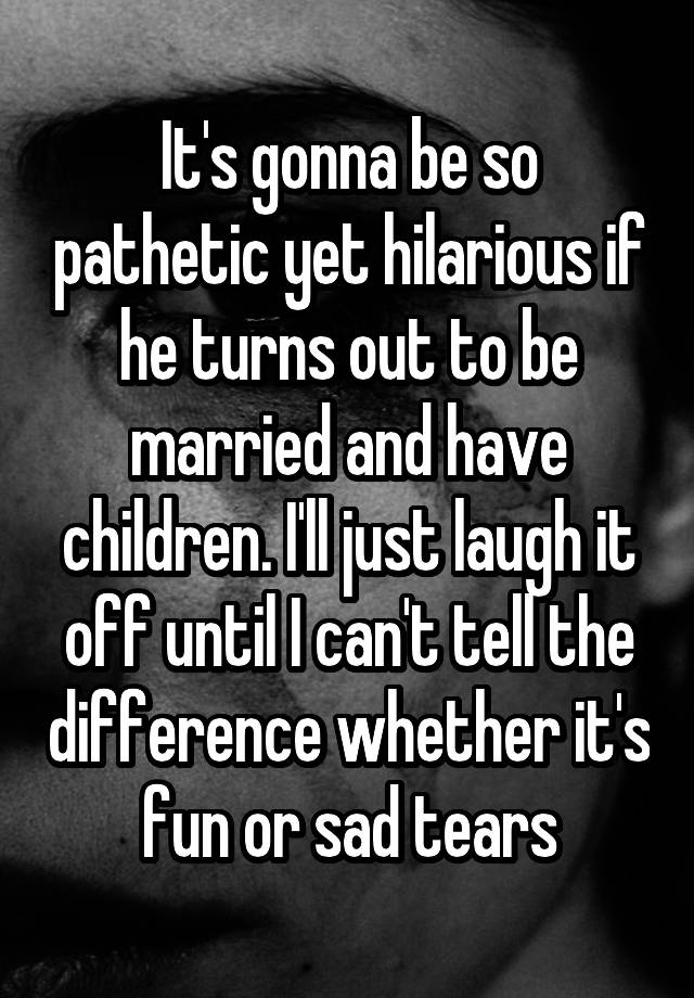 It's gonna be so pathetic yet hilarious if he turns out to be married and have children. I'll just laugh it off until I can't tell the difference whether it's fun or sad tears