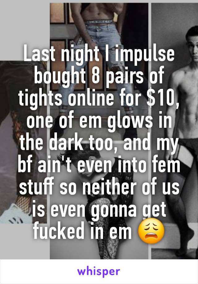 Last night I impulse bought 8 pairs of tights online for $10, one of em glows in the dark too, and my bf ain't even into fem stuff so neither of us is even gonna get fucked in em 😩