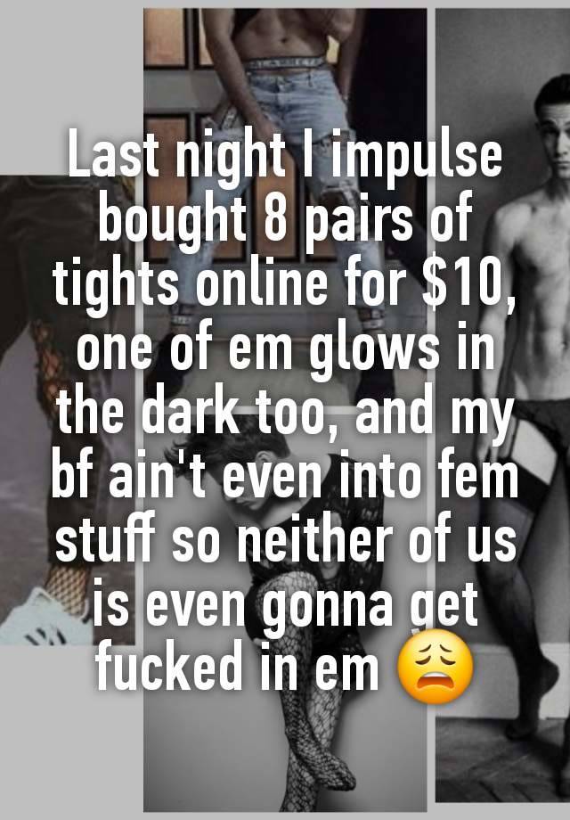 Last night I impulse bought 8 pairs of tights online for $10, one of em glows in the dark too, and my bf ain't even into fem stuff so neither of us is even gonna get fucked in em 😩