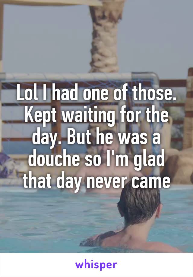 Lol I had one of those. Kept waiting for the day. But he was a douche so I'm glad that day never came