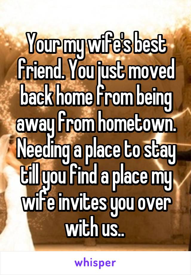 Your my wife's best friend. You just moved back home from being away from hometown. Needing a place to stay till you find a place my wife invites you over with us.. 