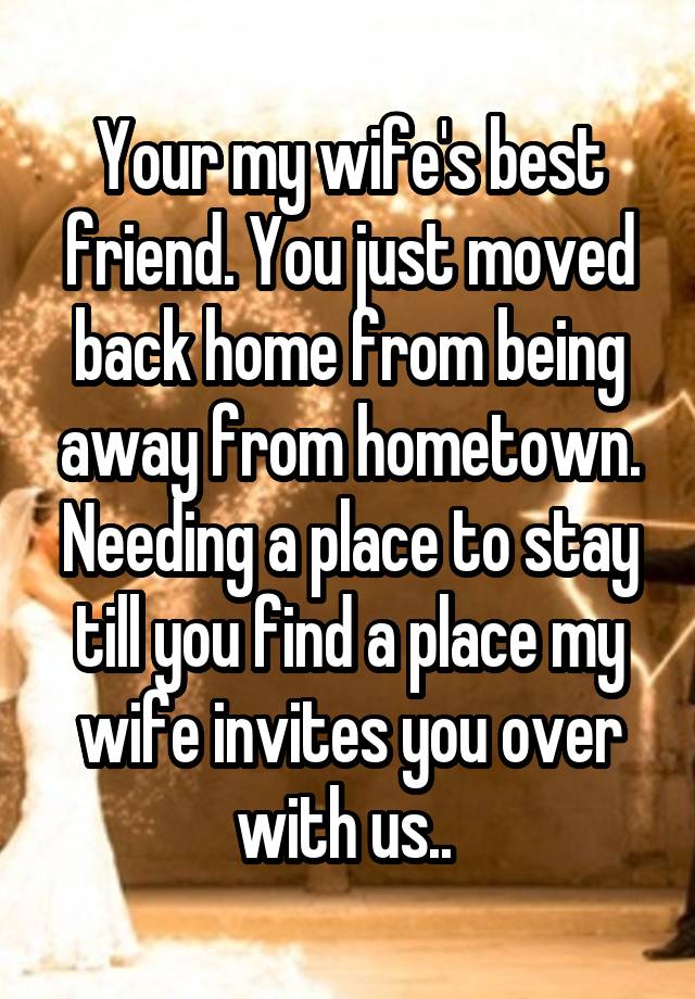 Your my wife's best friend. You just moved back home from being away from hometown. Needing a place to stay till you find a place my wife invites you over with us.. 