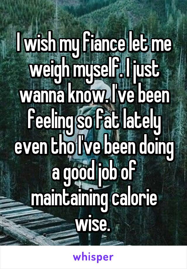 I wish my fiance let me weigh myself. I just wanna know. I've been feeling so fat lately even tho I've been doing a good job of maintaining calorie wise. 