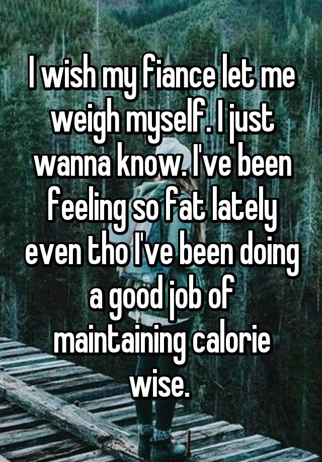 I wish my fiance let me weigh myself. I just wanna know. I've been feeling so fat lately even tho I've been doing a good job of maintaining calorie wise. 