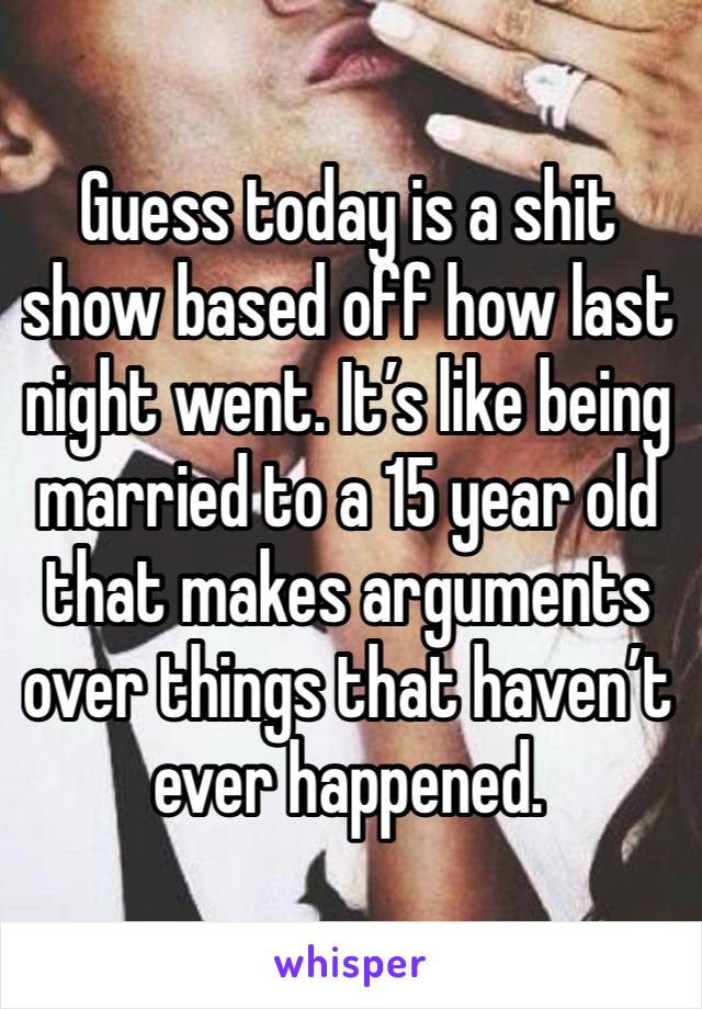 Guess today is a shit show based off how last night went. It’s like being married to a 15 year old that makes arguments over things that haven’t ever happened. 