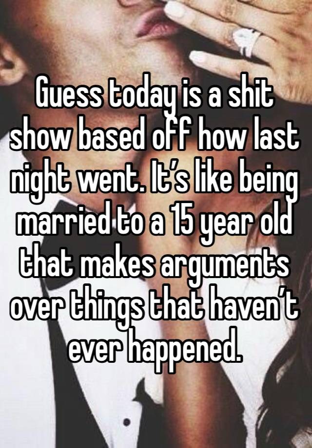 Guess today is a shit show based off how last night went. It’s like being married to a 15 year old that makes arguments over things that haven’t ever happened. 