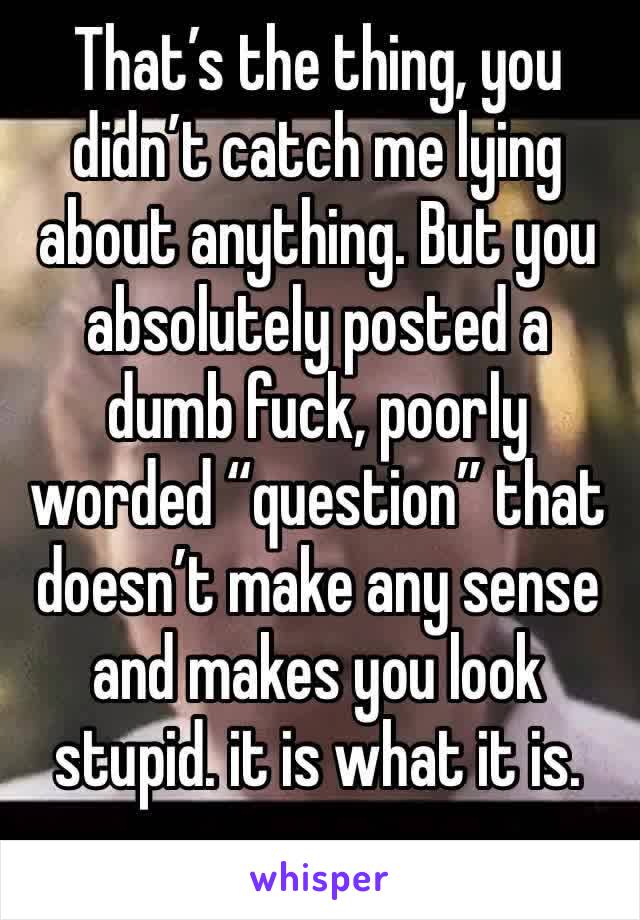 That’s the thing, you didn’t catch me lying about anything. But you absolutely posted a dumb fuck, poorly worded “question” that doesn’t make any sense and makes you look stupid. it is what it is.