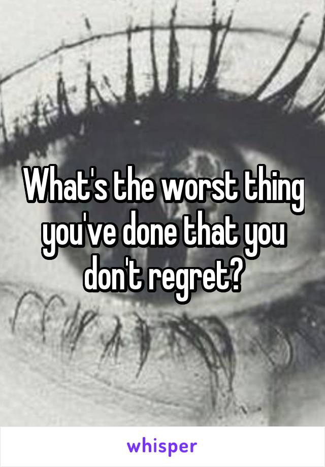 What's the worst thing you've done that you don't regret?