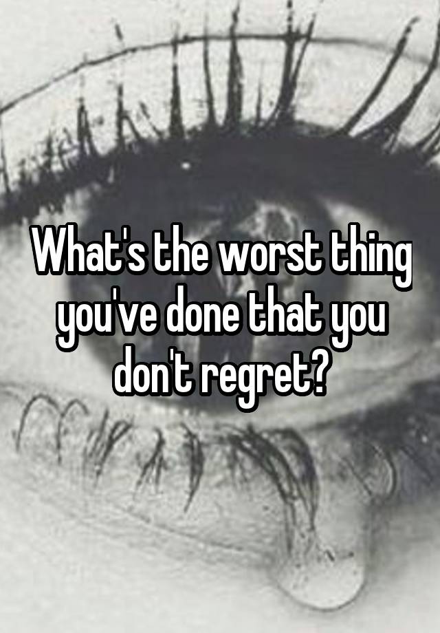 What's the worst thing you've done that you don't regret?