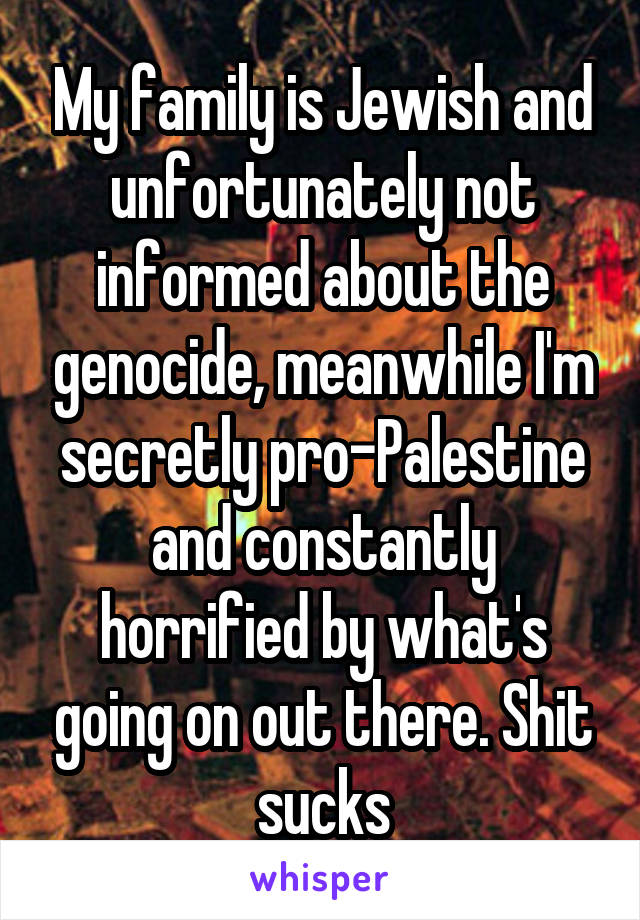 My family is Jewish and unfortunately not informed about the genocide, meanwhile I'm secretly pro-Palestine and constantly horrified by what's going on out there. Shit sucks