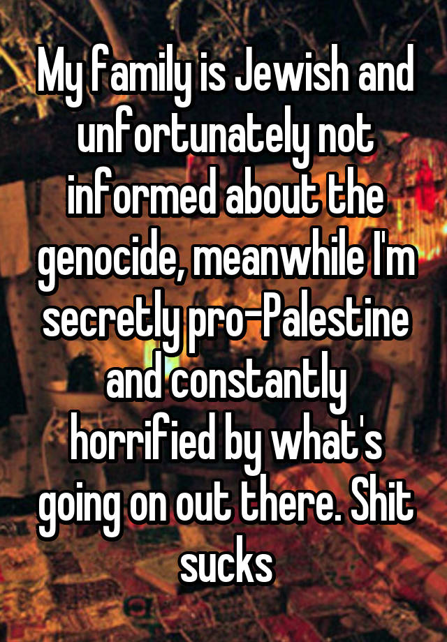 My family is Jewish and unfortunately not informed about the genocide, meanwhile I'm secretly pro-Palestine and constantly horrified by what's going on out there. Shit sucks