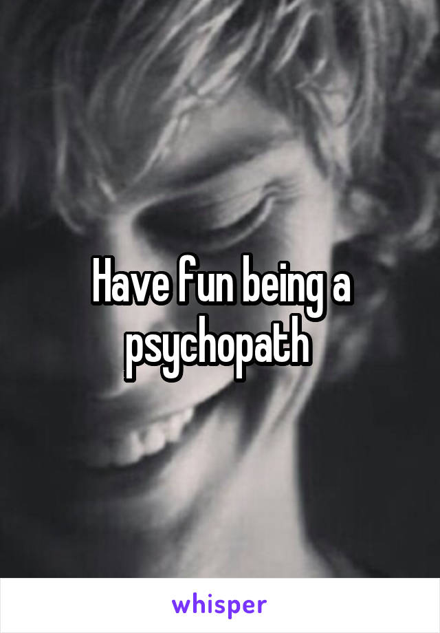 Have fun being a psychopath 