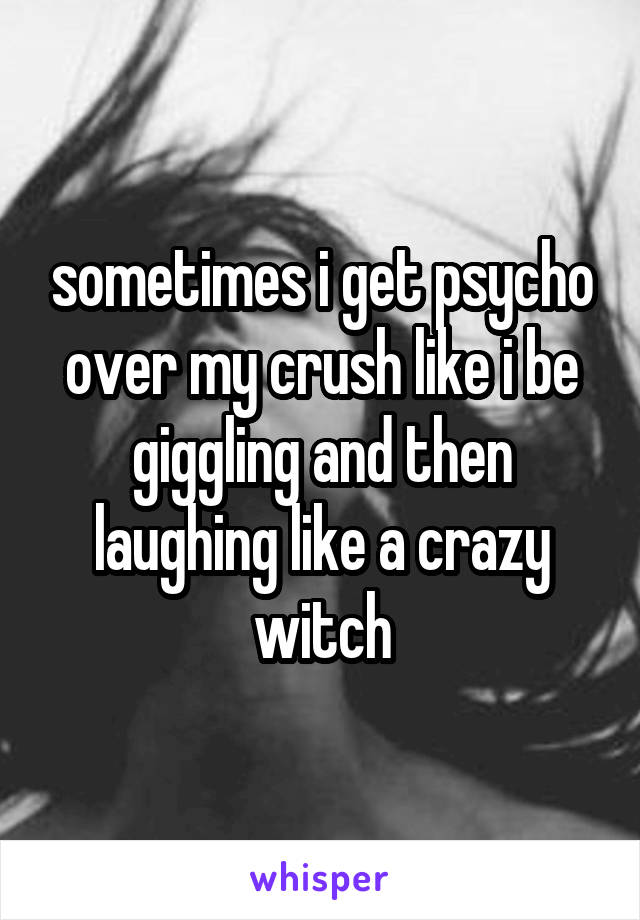 sometimes i get psycho over my crush like i be giggling and then laughing like a crazy witch