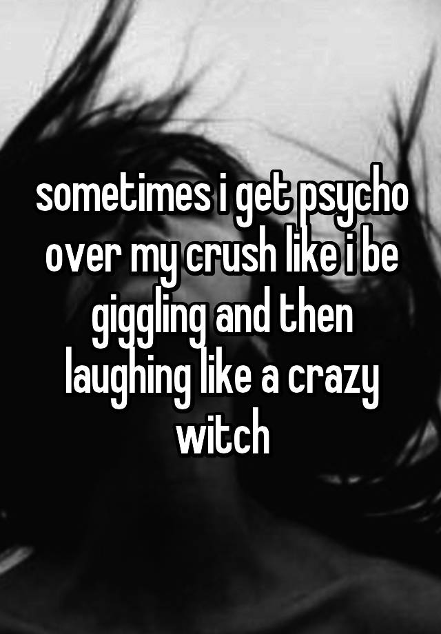 sometimes i get psycho over my crush like i be giggling and then laughing like a crazy witch