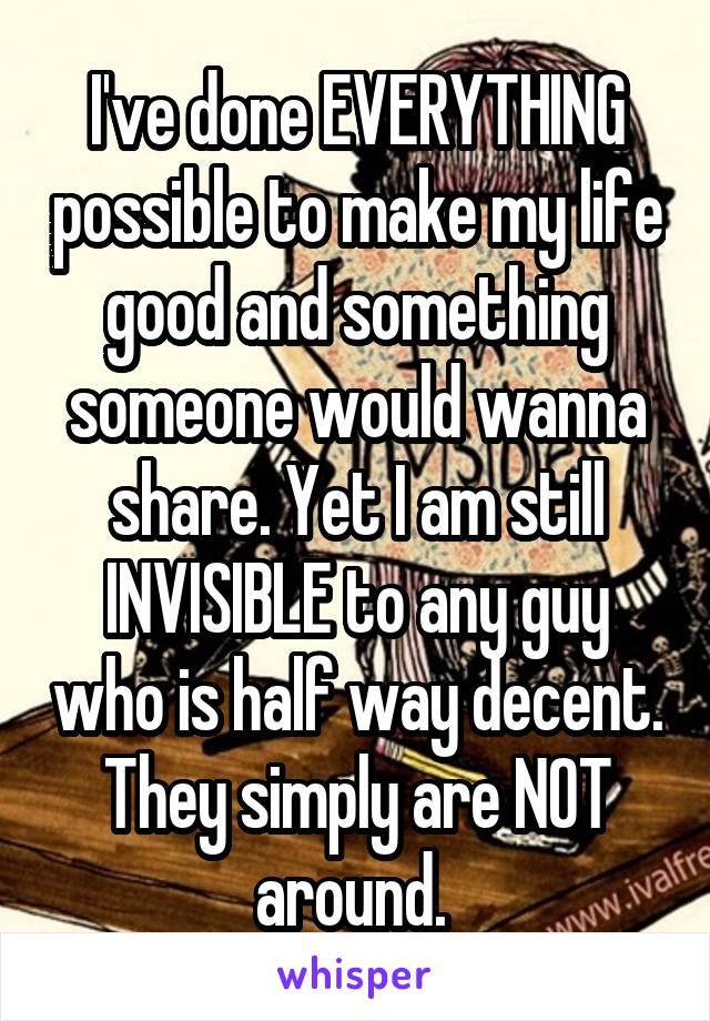 I've done EVERYTHING possible to make my life good and something someone would wanna share. Yet I am still INVISIBLE to any guy who is half way decent. They simply are NOT around. 