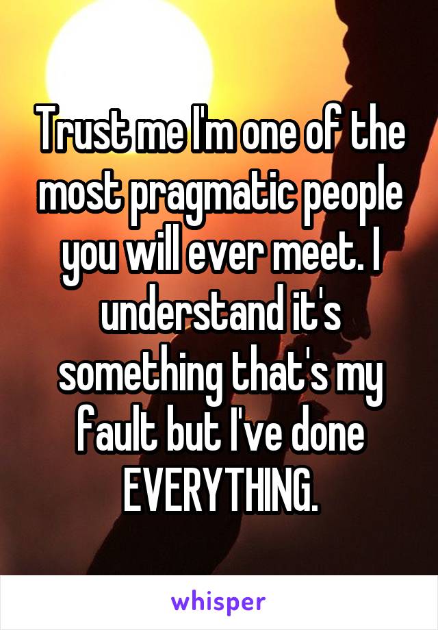 Trust me I'm one of the most pragmatic people you will ever meet. I understand it's something that's my fault but I've done EVERYTHING.