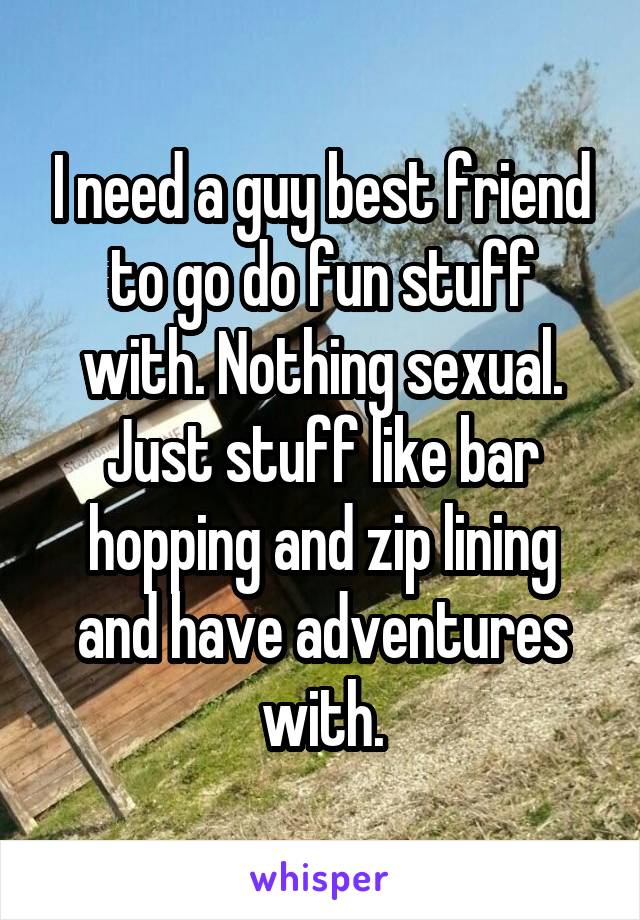 I need a guy best friend to go do fun stuff with. Nothing sexual. Just stuff like bar hopping and zip lining and have adventures with.