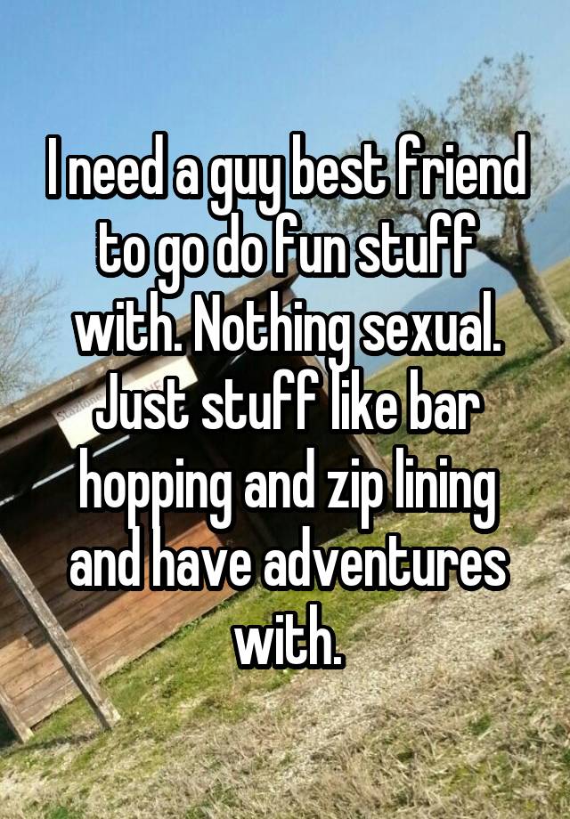 I need a guy best friend to go do fun stuff with. Nothing sexual. Just stuff like bar hopping and zip lining and have adventures with.