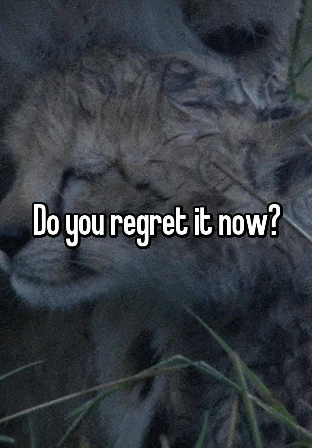 Do you regret it now?