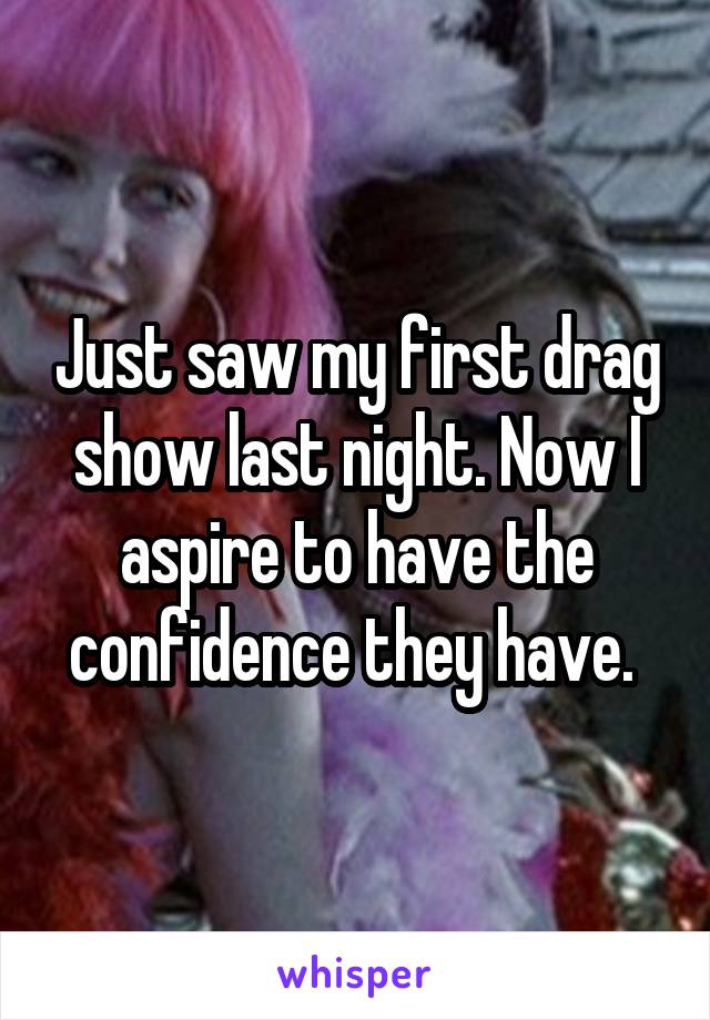 Just saw my first drag show last night. Now I aspire to have the confidence they have. 