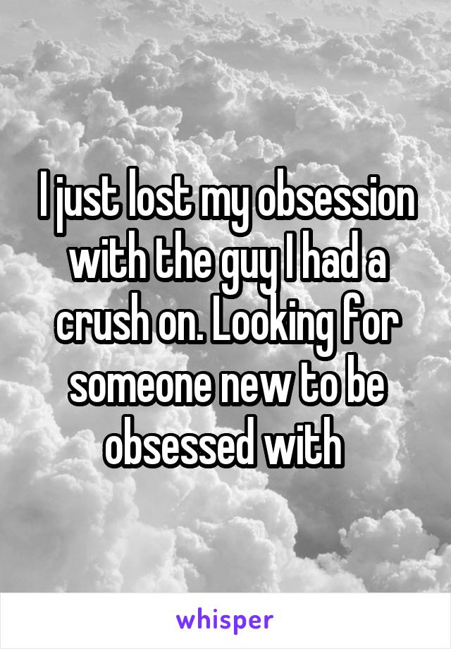 I just lost my obsession with the guy I had a crush on. Looking for someone new to be obsessed with 