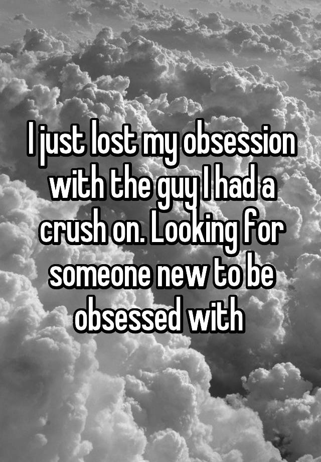 I just lost my obsession with the guy I had a crush on. Looking for someone new to be obsessed with 