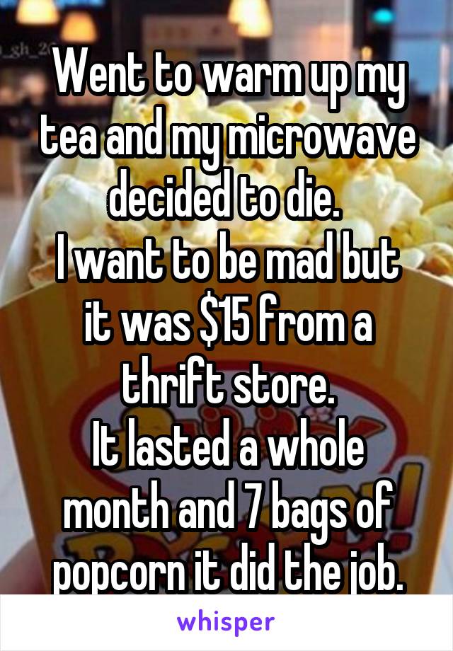 Went to warm up my tea and my microwave decided to die. 
I want to be mad but it was $15 from a thrift store.
It lasted a whole month and 7 bags of popcorn it did the job.