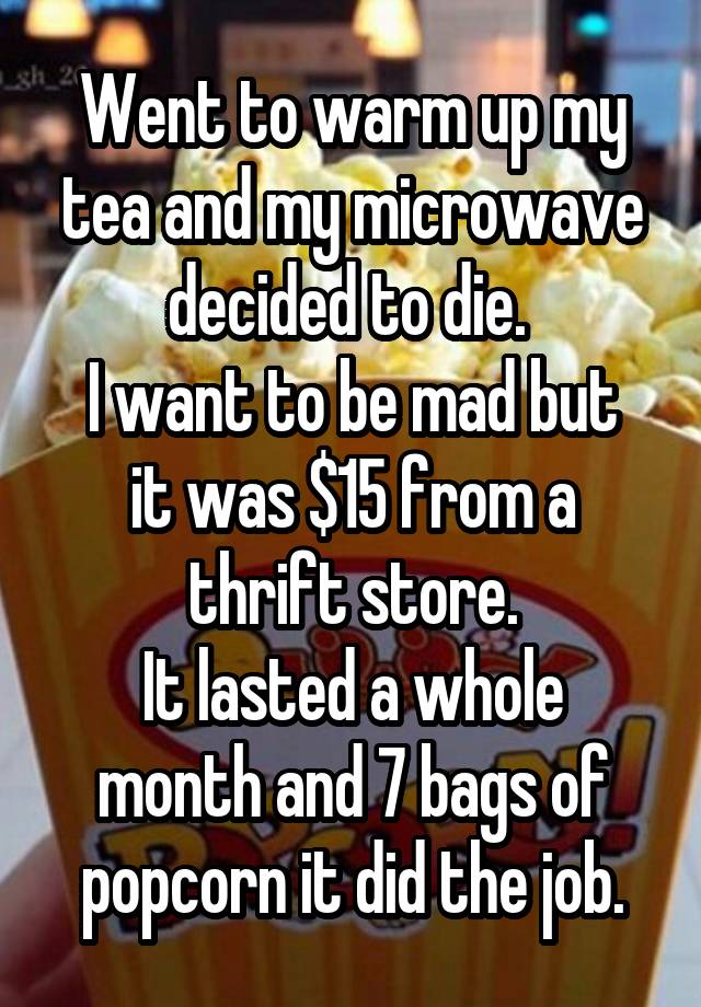 Went to warm up my tea and my microwave decided to die. 
I want to be mad but it was $15 from a thrift store.
It lasted a whole month and 7 bags of popcorn it did the job.