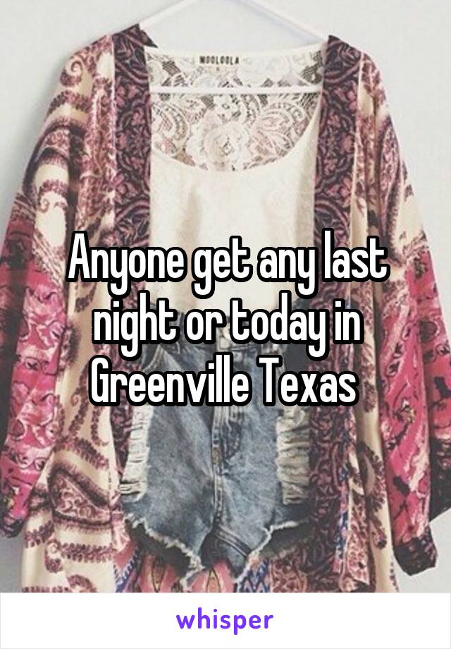 Anyone get any last night or today in Greenville Texas 