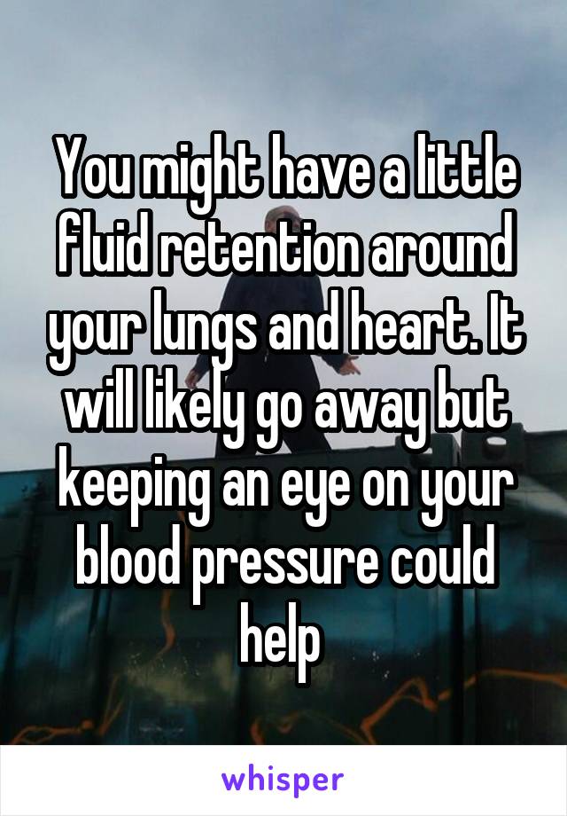 You might have a little fluid retention around your lungs and heart. It will likely go away but keeping an eye on your blood pressure could help 