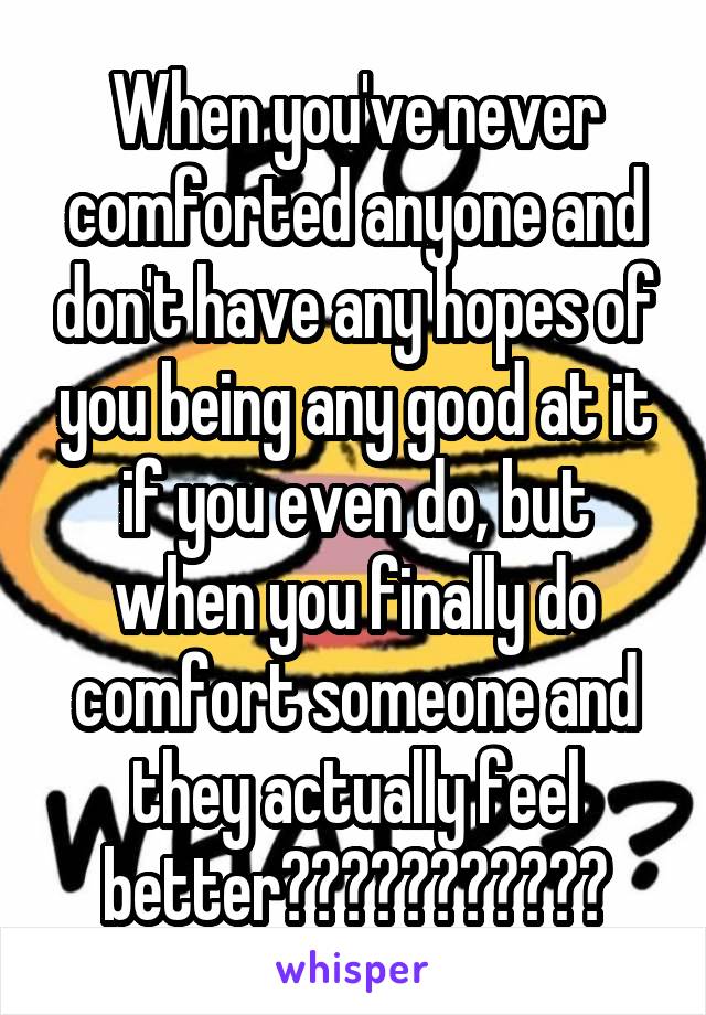 When you've never comforted anyone and don't have any hopes of you being any good at it if you even do, but when you finally do comfort someone and they actually feel better???????????