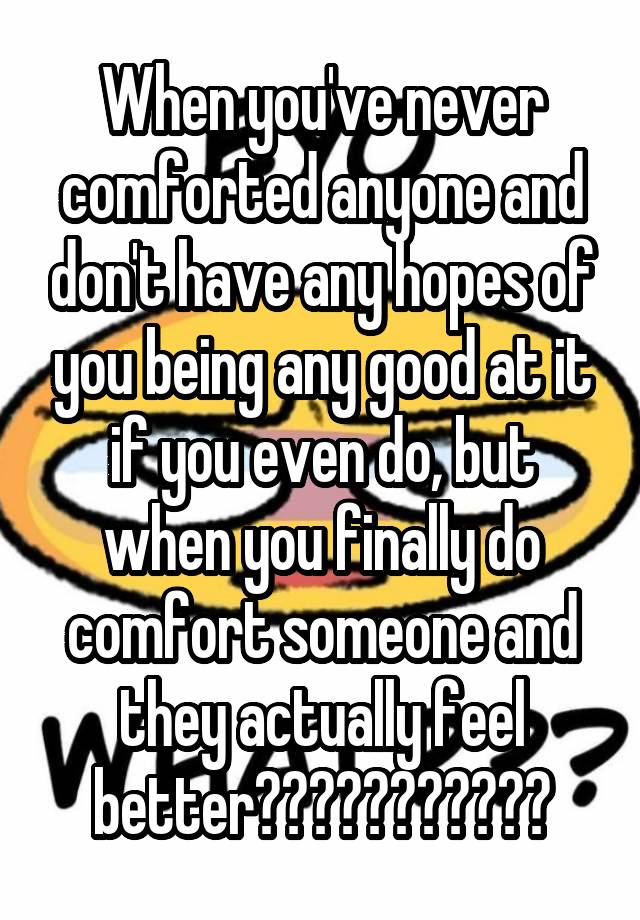 When you've never comforted anyone and don't have any hopes of you being any good at it if you even do, but when you finally do comfort someone and they actually feel better???????????