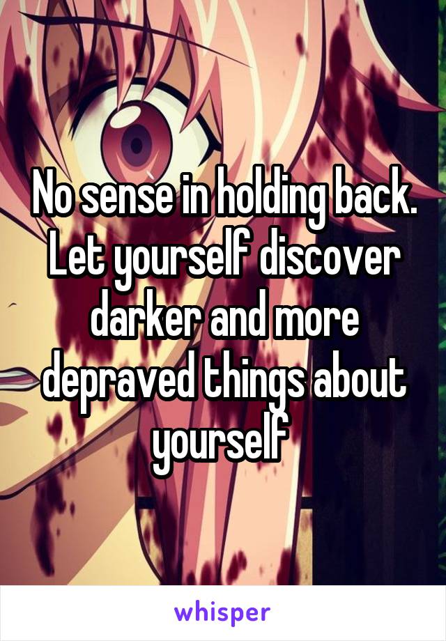 No sense in holding back. Let yourself discover darker and more depraved things about yourself 