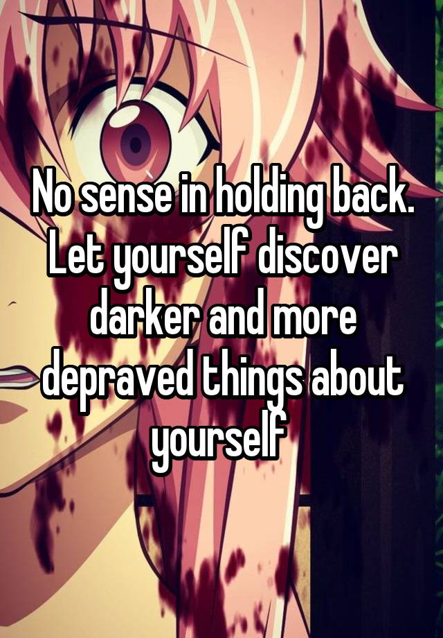 No sense in holding back. Let yourself discover darker and more depraved things about yourself 