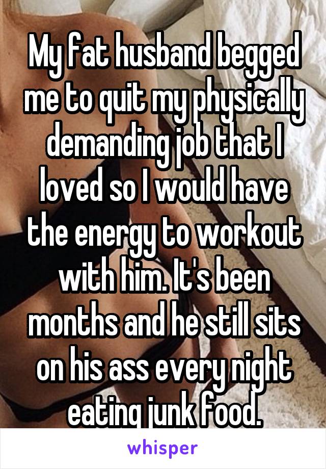 My fat husband begged me to quit my physically demanding job that I loved so I would have the energy to workout with him. It's been months and he still sits on his ass every night eating junk food.