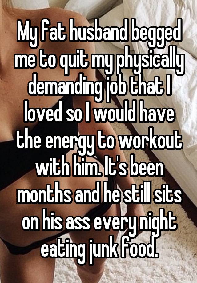 My fat husband begged me to quit my physically demanding job that I loved so I would have the energy to workout with him. It's been months and he still sits on his ass every night eating junk food.