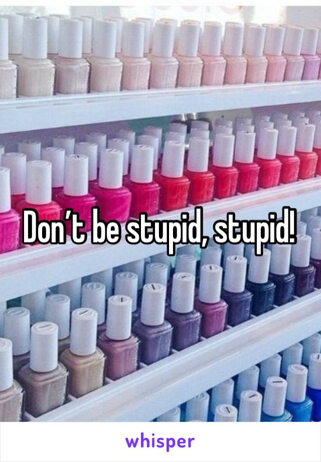 Don’t be stupid, stupid!