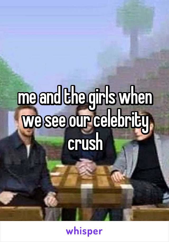 me and the girls when we see our celebrity crush