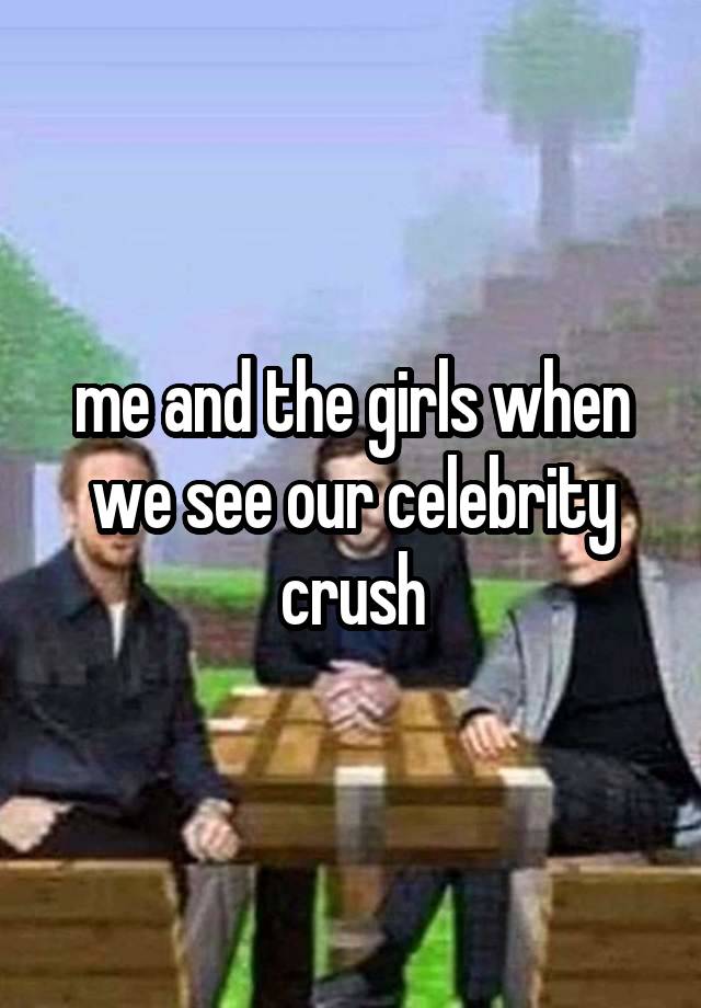 me and the girls when we see our celebrity crush