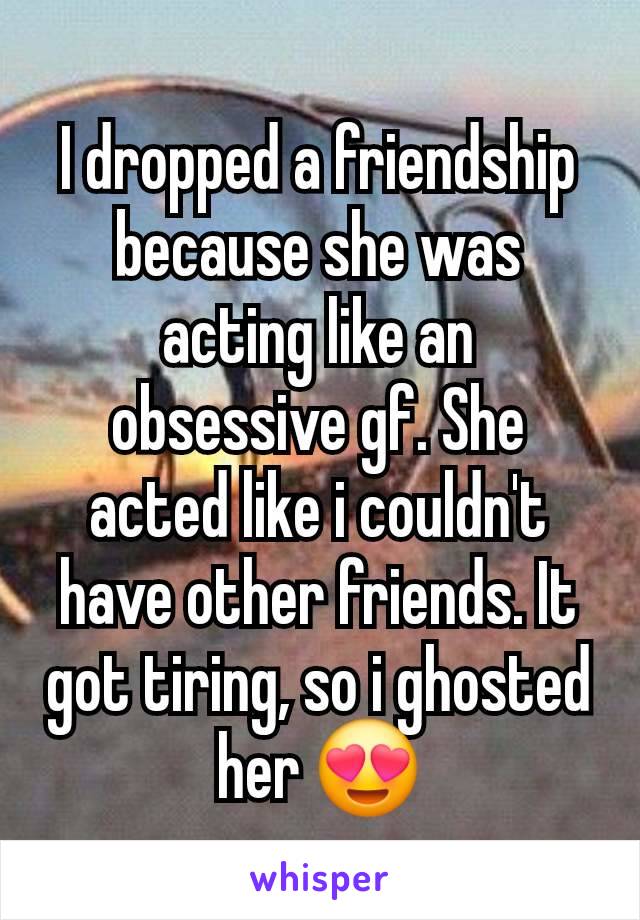 I dropped a friendship because she was acting like an obsessive gf. She acted like i couldn't have other friends. It got tiring, so i ghosted her 😍