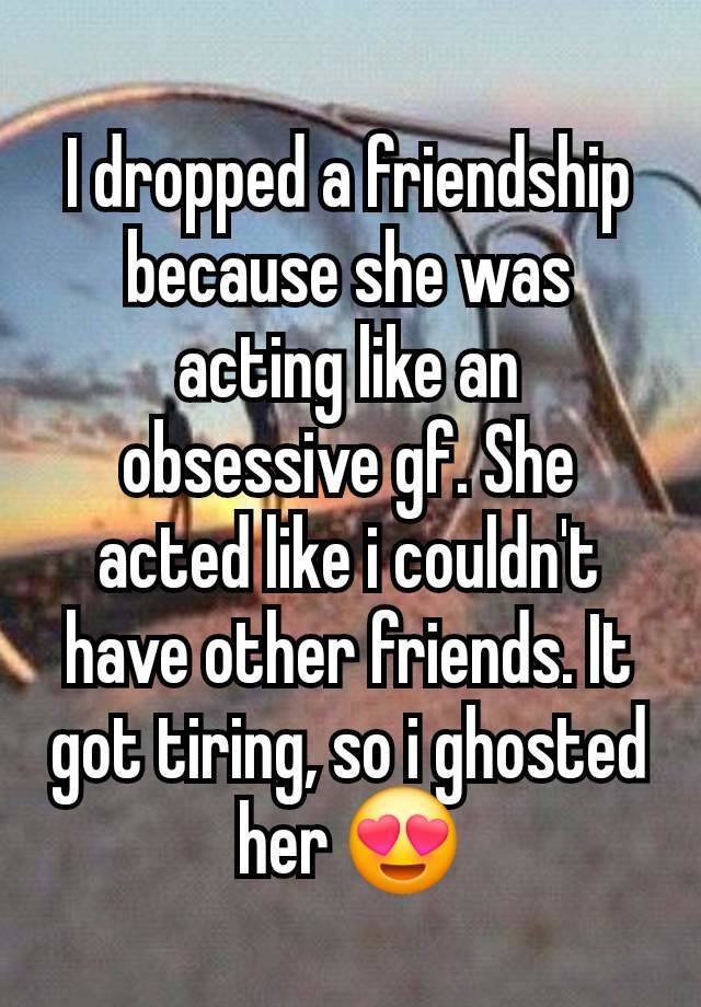 I dropped a friendship because she was acting like an obsessive gf. She acted like i couldn't have other friends. It got tiring, so i ghosted her 😍