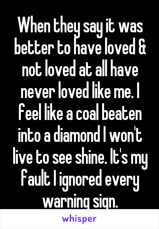 When they say it was better to have loved & not loved at all have never loved like me. I feel like a coal beaten into a diamond I won't live to see shine. It's my fault I ignored every warning sign.